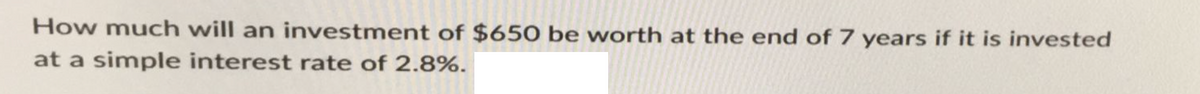 How much will an investment of $650 be worth at the end of 7 years if it is invested
at a simple interest rate of 2.8%.