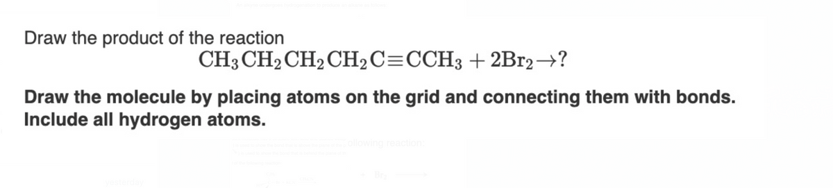 Draw the product of the reaction
CH3 CH2 CH₂ CH2C=CCH3 + 2Br2 →?
Draw the molecule by placing atoms on the grid and connecting them with bonds.
Include all hydrogen atoms.
of the pollowing reaction:
is behind the plane of th