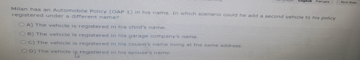 English Français
Milan has an Automobile Policy (OAP 1) in his name. In which scenario could he add a second vehicle to his policy
registered under a different name?
OA) The vehicle is registered in his child's name.
OB) The vehicle is registered in his garage company's name.
OC) The vehicle is registered in his cousin's name living at the same address.
OD) The vehicle iş registered in his spouse's name.
Font Size: