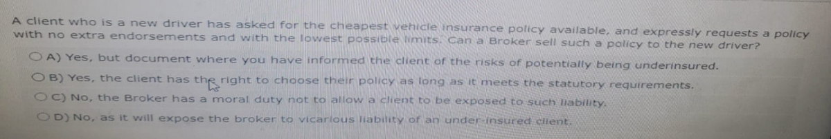 A client who is a new driver has asked for the cheapest vehicle insurance policy available, and expressly requests a policy
with no extra endorsements and with the lowest possible limits. Can a Broker sell such a policy to the new driver?
OA) Yes, but document where you have informed the client of the risks of potentially being underinsured.
OB) Yes, the client has the right to choose their policy as long as it meets the statutory requirements.
OC) No, the Broker has a moral duty not to allow a client to be exposed to such liability
OD) No, as it will expose the broker to vicarious liability of an under insured client.