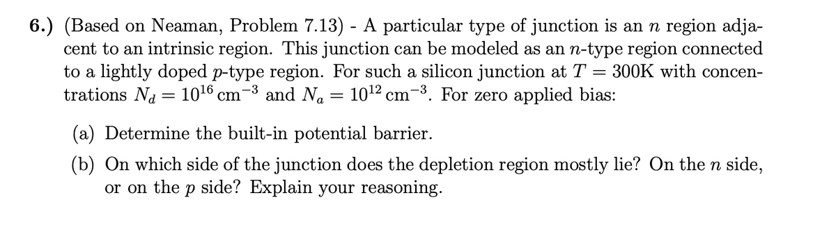 6.) (Based on Neaman, Problem 7.13) - A particular type of junction is an n region adja-
cent to an intrinsic region. This junction can be modeled as an n-type region connected
to a lightly doped p-type region. For such a silicon junction at T = 300K with concen-
trations N₁ = 10¹6 cm and Na
10¹2 cm ³. For zero applied bias:
-3
=
(a) Determine the built-in potential barrier.
(b) On which side of the junction does the depletion region mostly lie? On the n side,
or on the p side? Explain your reasoning.