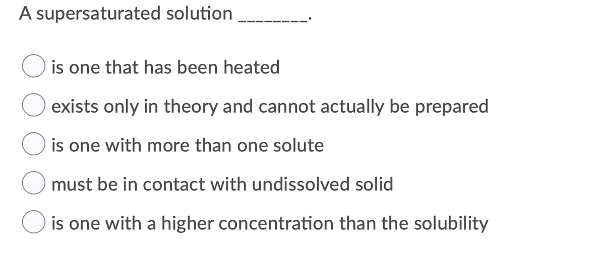 A supersaturated solution
is one that has been heated
exists only in theory and cannot actually be prepared
is one with more than one solute
must be in contact with undissolved solid
is one with a higher concentration than the solubility
