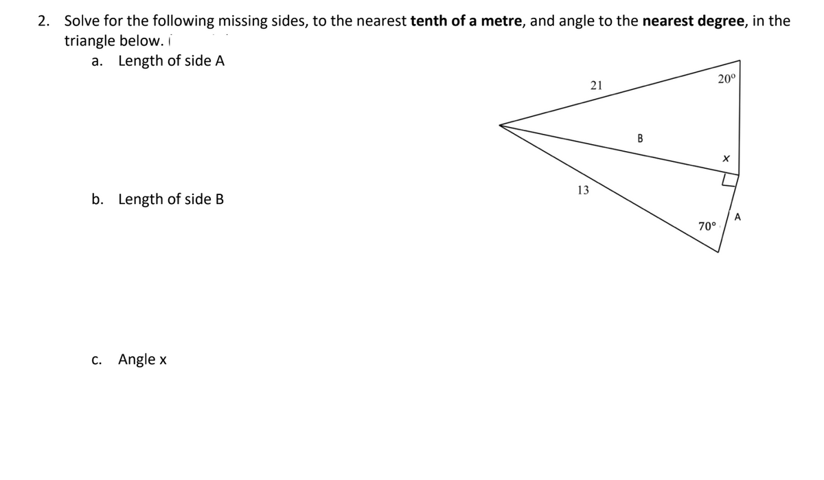 2. Solve for the following missing sides, to the nearest tenth of a metre, and angle to the nearest degree, in the
triangle below. i
a. Length of side A
b. Length of side B
c. Angle x
13
21
B
20⁰
70°
X
L
A