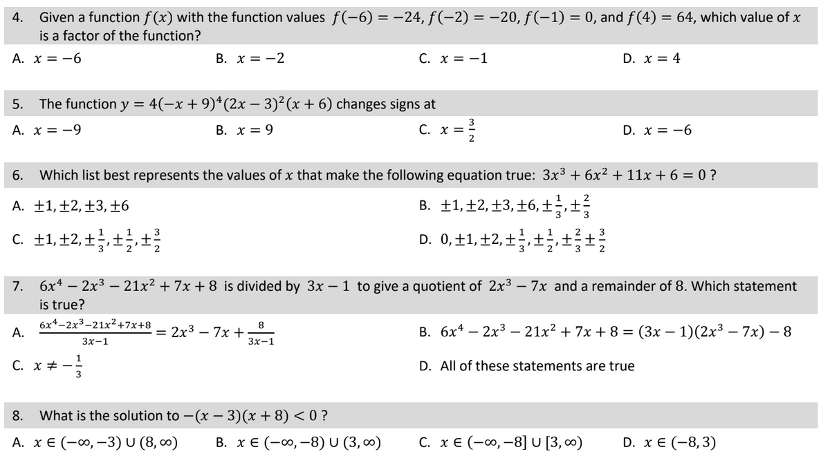 Given a function f(x) with the function values ƒ(−6) = −24, ƒ(−2) = −20, ƒ(−1) = 0, and ƒ(4) = 64, which value of x
is a factor of the function?
A. x = -6
4.
5. The function y = 4(−x + 9)¹(2x − 3)²(x + 6) changes signs at
A. x = -9
B. x = 9
C. x =
A.
B. x = -2
C. x =
3
6. Which list best represents the values of x that make the following equation true: 3x³ + 6x² + 11x + 6 = 0 ?
A. +1, +2, +3, +6
B. ±1,±2, ±3,±6,±½‚±z
C. +1, +2, +², +², +³
D. 0, 11, 12, 13, +++
3x-1
7. 6x4 - 2x³ - 21x² + 7x +8 is divided by 3x – 1 to give a quotient of 2x³ 7x and a remainder of 8. Which statement
is true?
6x4-2x³-21x² +7x+8
= 2x³ - 7x +
C. x = -1
8
3x-1
8. What is the solution to − (x − 3)(x + 8) < 0 ?
-
A. x € (-∞, -3) U (8,00)
3
2
B. x € (-∞, -8) U (3,00)
D. x = 4
2
D. x = -6
C. x € (-∞, -8] U [3,00⁰)
B. 6x4 - 2x³ - 21x² + 7x+8 = (3x − 1)(2x³ – 7x) - 8
D. All of these statements are true
D. x € (-8,3)