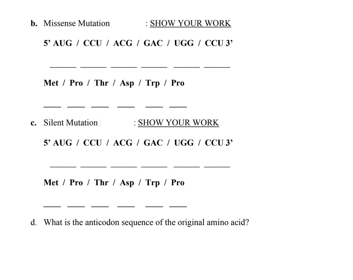 b. Missense Mutation
: SHOW YOUR WORK
5' AUG/ CCU / ACG / GAC / UGG / CCU 3'
Met Pro Thr/ Asp/ Trp / Pro
c. Silent Mutation
: SHOW YOUR WORK
5' AUG / CCU / ACG / GAC / UGG / CCU 3'
Met/Pro Thr/ Asp/ Trp / Pro
d. What is the anticodon sequence of the original amino acid?