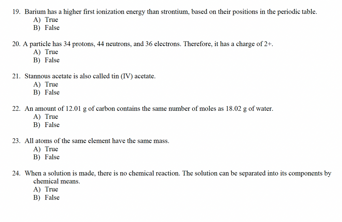 19. Barium has a higher first ionization energy than strontium, based on their positions in the periodic table.
A) True
B) False
20. A particle has 34 protons, 44 neutrons, and 36 electrons. Therefore, it has a charge of 2+.
A) True
B) False
21. Stannous acetate is also called tin (IV) acetate.
A) True
B) False
22. An ount of 12.01 g of carbon contains the same number of moles as 18.02 g of water.
A) True
B) False
23. All atoms of the same element have the same mass.
A) True
B) False
24. When a solution is made, there is no chemical reaction. The solution can be separated into its components by
chemical means.
A) True
B) False