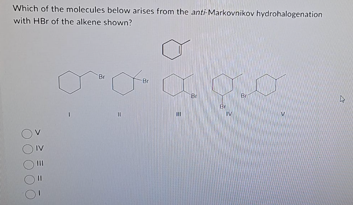 Which of the molecules below arises from the anti-Markovnikov hydrohalogenation
with HBr of the alkene shown?
|||
1
Br
11
-Br
|||
Br
Br
IV
Br