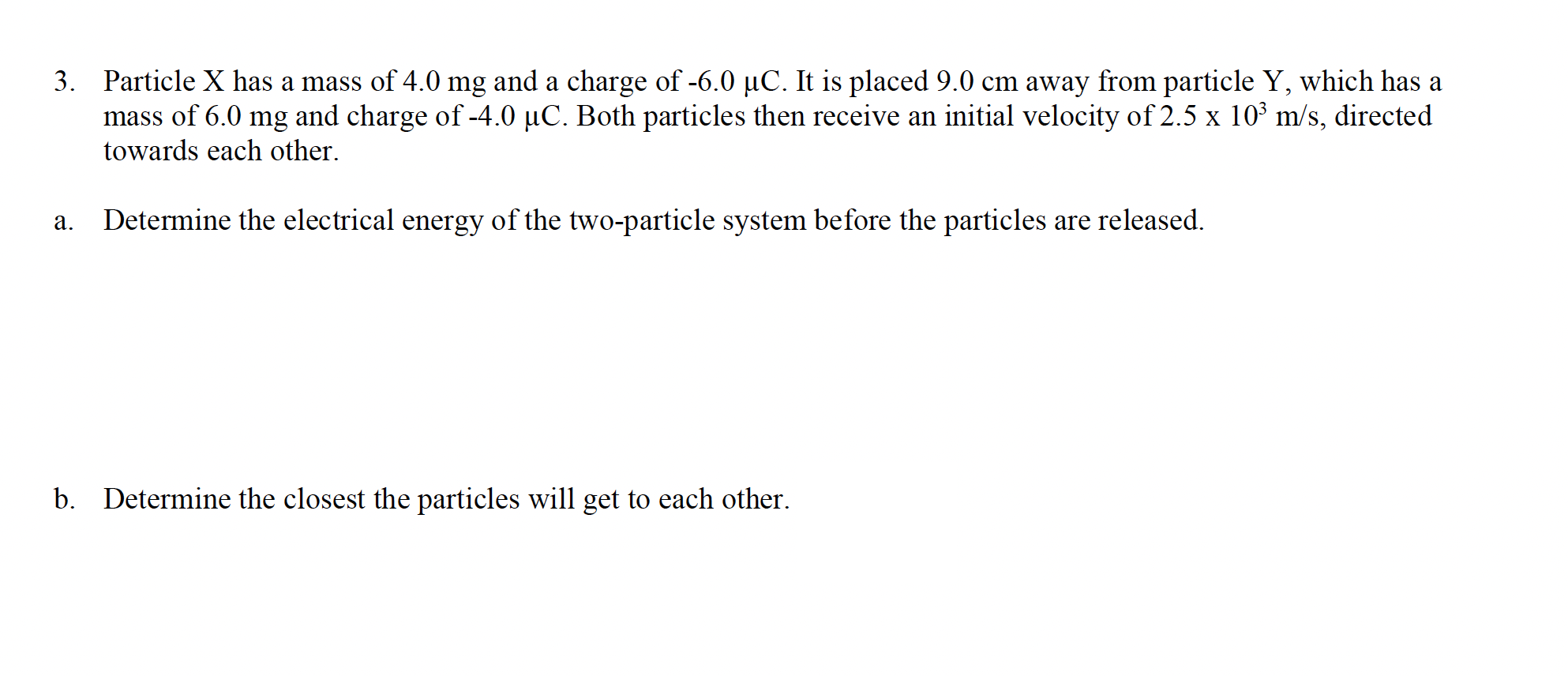 3. Particle X has a mass of 4.0 mg and a charge of -6.0 µC. It is placed 9.0 cm away from particle Y, which has a
mass of 6.0 mg and charge of -4.0 µC. Both particles then receive an initial velocity of 2.5 x 10³ m/s, directed
towards each other.
a. Determine the electrical energy of the two-particle system before the particles are released.
b. Determine the closest the particles will get to each other.