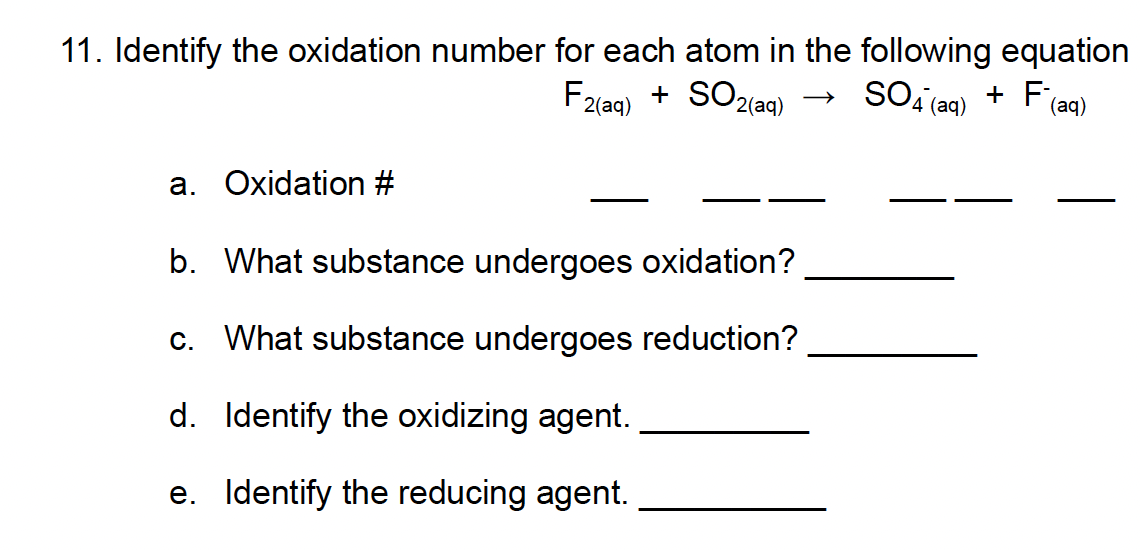 11. Identify the oxidation number for each atom in the following equation
F2(aq) + SO2(aq)
SO4 (aq) + F (aq)
a. Oxidation #
b. What substance undergoes oxidation?
c. What substance undergoes reduction?
d. Identify the oxidizing agent.
e. Identify the reducing agent.