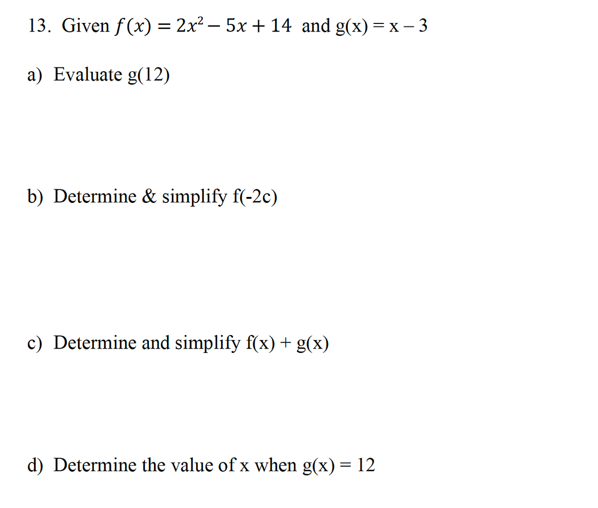 13. Given f(x) = 2x² - 5x + 14 and g(x)= x - 3
a) Evaluate g(12)
b) Determine & simplify f(-2c)
c) Determine and simplify f(x) + g(x)
d) Determine the value of x when g(x) = 12