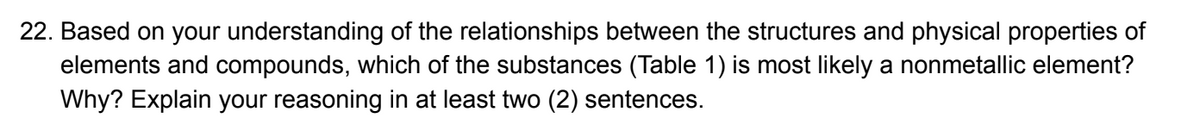 22. Based on your understanding of the relationships between the structures and physical properties of
elements and compounds, which of the substances (Table 1) is most likely a nonmetallic element?
Why? Explain your reasoning at least two (2) sentences.