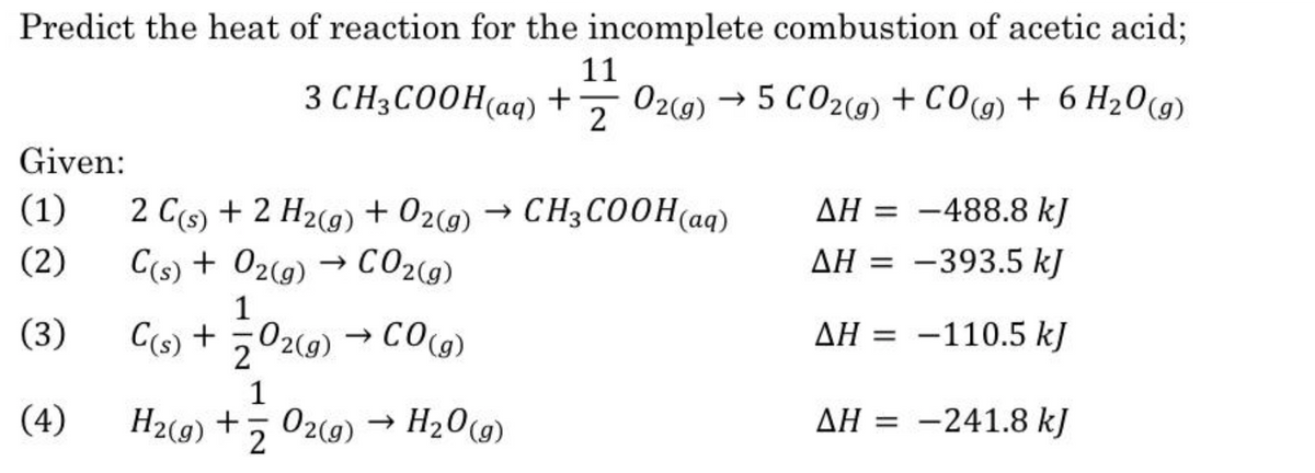 Predict the heat of reaction for the incomplete combustion of acetic acid;
11
3 CH3CO0H(aq) +
02(g) → 5 CO2(g) + CO(g) + 6 H20(9)
-
2
Given:
(1)
2 C(s) + 2 H2(9) + 02(g)
→ CH3COOH(aq)
AH = -488.8 kJ
(2)
C(s) + 02(9)
CO2(g)
AH = -393.5 kJ
1
(3)
C(s) +
020) → COcG)
CO(g)
AH = -110.5 kJ
%3D
1
(4)
H2(g) + Z
02(9) → H20(g)
AH = -241.8 kJ
