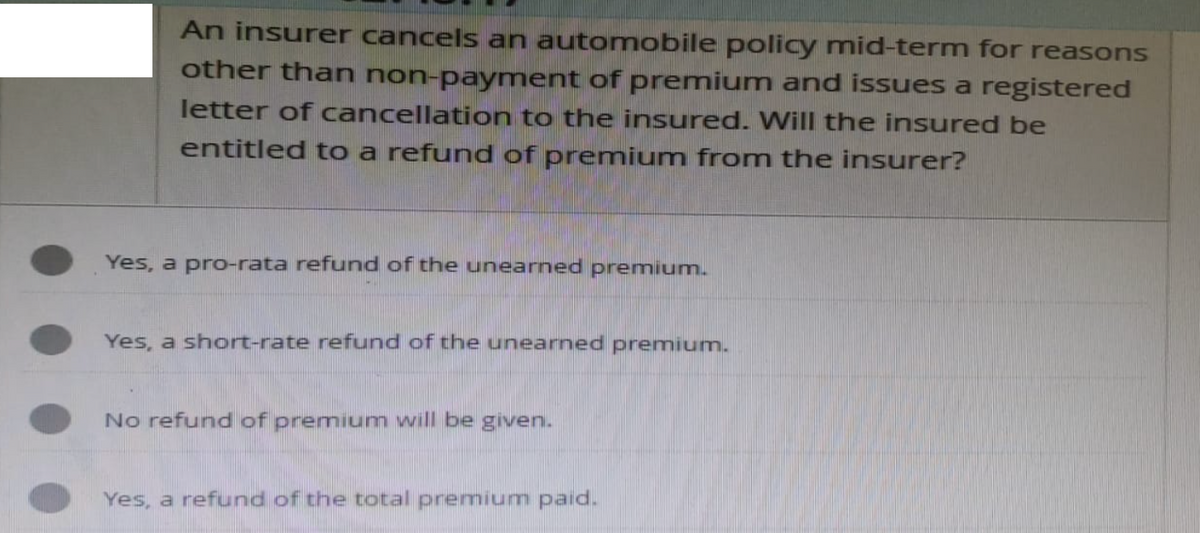 An insurer cancels an automobile policy mid-term for reasons
other than non-payment of premium and issues a registered
letter of cancellation to the insured. Will the insured be
entitled to a refund of premium from the insurer?
Yes, a pro-rata refund of the unearned premium.
Yes, a short-rate refund of the unearned premium.
No refund of premium will be given.
Yes, a refund of the total premium paid.