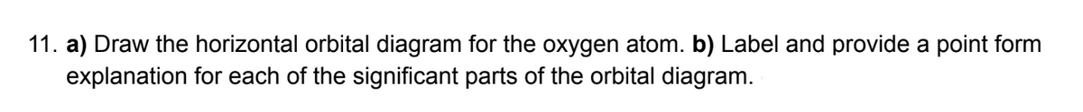 11. a) Draw the horizontal orbital diagram for the oxygen atom. b) Label and provide a point form
explanation for each of the significant parts of the orbital diagram.