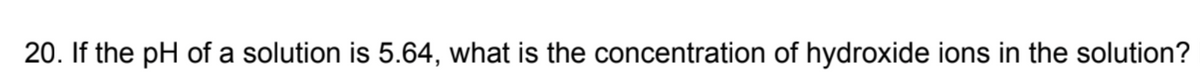 20. If the pH of a solution is 5.64, what is the concentration of hydroxide ions in the solution?
