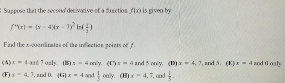 C Suppose that the second derivative of a function f(x) is given by
f"x) = (x- 4)(x – 7)² In()
%3D
Find the x-coordinates of the inflection points of f.
(A) x = 4 and 7 only. (B) x
4 only. (C)x
4 and 5 only. (D) x = 4, 7, and 5. (E) x
= 4 and 0 only.
%3D
%3D
(F) x = 4, 7, and 0. (G) x
= 4 and only. (H) x = 4, 7, and .
