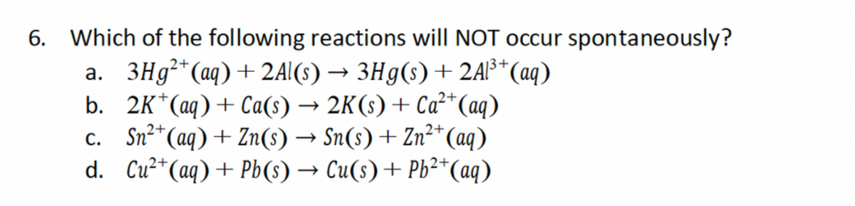 6. Which of the following reactions will NOT occur spontaneously?
->
2+
13+
a. 3Hg²+(aq) + 2Al(s) → 3Hg(s) + 2Al³+ (aq)
b. 2K+(aq) + Ca(s) → 2K(s) + Ca²+ (aq)
c. Sn2+(aq) + Zn(s) → Sn(s) + Zn2+(aq)
d. Cu2+(aq) + Pb(s) → Cu(s) + Pb2+(aq)
->