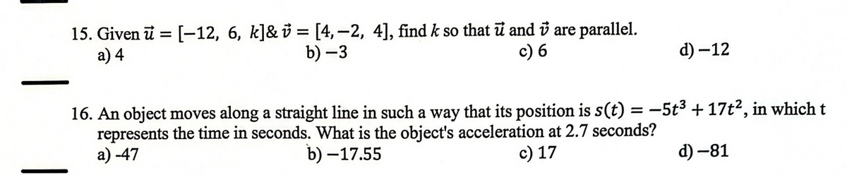 15. Given u = [-12, 6, k]& v = [4,-2, 4], find k so that u and i are parallel.
a) 4
b)-3
c) 6
d) -12
16. An object moves along a straight line in such a way that its position is s(t) = −5t³ + 17t², in which t
represents the time in seconds. What is the object's acceleration at 2.7 seconds?
a) -47
b)-17.55
c) 17
d) -81