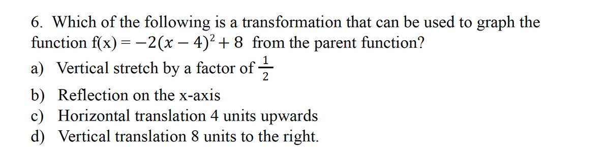 6. Which of the following is a transformation that can be used to graph the
function f(x) = -2(x − 4)² +8 from the parent function?
a) Vertical stretch by a factor of
b) Reflection on the x-axis
c) Horizontal translation 4 units upwards
d) Vertical translation 8 units to the right.