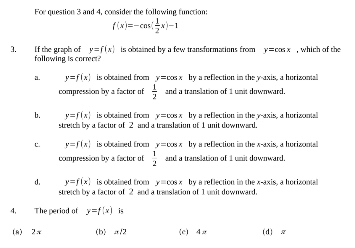 For question 3 and 4, consider the following function:
f(x)=-cos(x)-1
3.
9
If the graph of y=f(x) is obtained by a few transformations from y=cos x which of the
following is correct?
a.
y=f(x) is obtained from y=cos x by a reflection in the y-axis, a horizontal
compression by a factor of
and a translation of 1 unit downward.
b.
y=f(x) is obtained from y=cos x by a reflection in the y-axis, a horizontal
stretch by a factor of 2 and a translation of 1 unit downward.
C.
y=f(x) is obtained from y=cos x by a reflection in the x-axis, a horizontal
compression by a factor of/1/2 and a translation of 1 unit downward.
d.
y=f(x) is obtained from y=cos x by a reflection in the x-axis, a horizontal
stretch by a factor of 2 and a translation of 1 unit downward.
The period of y=f(x) is
2 п
(b) л/2
(c) 4
(d) π
4.
(a)