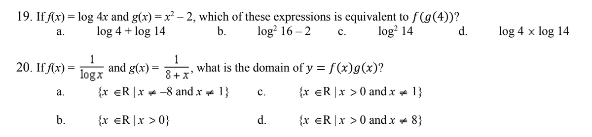 19. If Ax) = log 4x and g(x) = x² – 2, which of these expressions is equivalent to f (g(4))?
b.
log 4 + log 14
log? 16 – 2
log? 14
d.
log 4 x log 14
а.
с.
20. If Ax) =
1
and g(x)
logx
1
what is the domain of y = f(x)g(x)?
8+x'
а.
{x eR |x * -8 and x + 1}
с.
{x eR|x >0 and x + 1}
b.
{x eR|x > 0}
d.
{x eR |x > 0 and x + 8}
