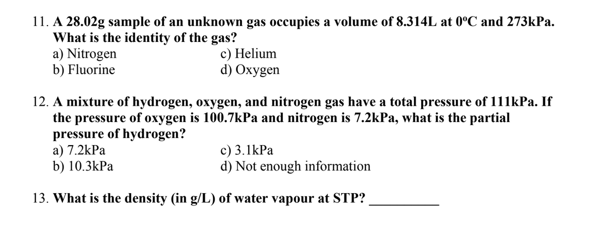 11. A 28.02g sample of an unknown gas occupies a volume of 8.314L at 0°C and 273kPa.
What is the identity of the gas?
c) Helium
d) Oxygen
a) Nitrogen
b) Fluorine
12. A mixture of hydrogen, oxygen, and nitrogen gas have a total pressure of 111kPa. If
the pressure of oxygen is 100.7kPa and nitrogen is 7.2kPa, what is the partial
pressure of hydrogen?
a) 7.2kPa
c) 3.1kPa
b) 10.3kPa
d) Not enough information
13. What is the density (in g/L) of water vapour at STP?