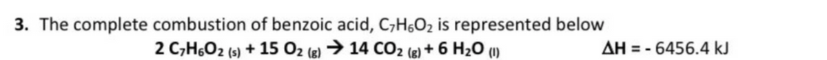 3. The complete combustion of benzoic acid, C,H6O2 is represented below
2 C,H6O2 (s) + 15 O2 (2) → 14 CO2 (e) + 6 H20 (u)
(8)
AH = - 6456.4 kJ
