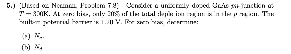 5.) (Based on Neaman, Problem 7.8) - Consider a uniformly doped GaAs pn-junction at
T = 300K. At zero bias, only 20% of the total depletion region is in the p region. The
built-in potential barrier is 1.20 V. For zero bias, determine:
(a) Na.
(b) Na.