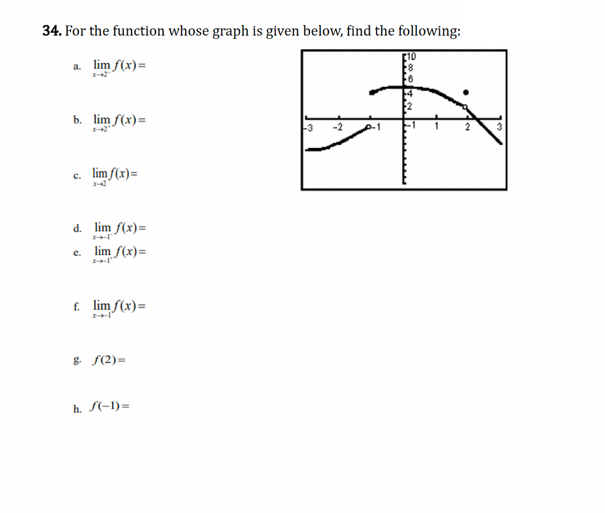 34. For the function whose graph is given below, find the following:
a. lim f(x)=
x-2
[10
8
b. lim f(x)=
*-2*
c. lim f(x)=
1-2
d. lim f(x)=
e.
I-+-x
lim f(x)=
I-+-x
f. lim f(x)=
x-1
g. f(2)=
h. f(-1)=
F6
+4
2
-3
-2
2
3