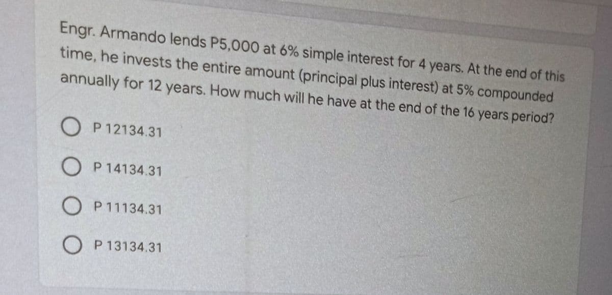 Engr. Armando lends P5,000 at 6% simple interest for 4 years. At the end of this
time, he invests the entire amount (principal plus interest) at 5% compounded
annually for 12 years. How much will he have at the end of the 16 years period?
O P 12134.31
O P14134.31
O P11134.31
O P 13134.31
