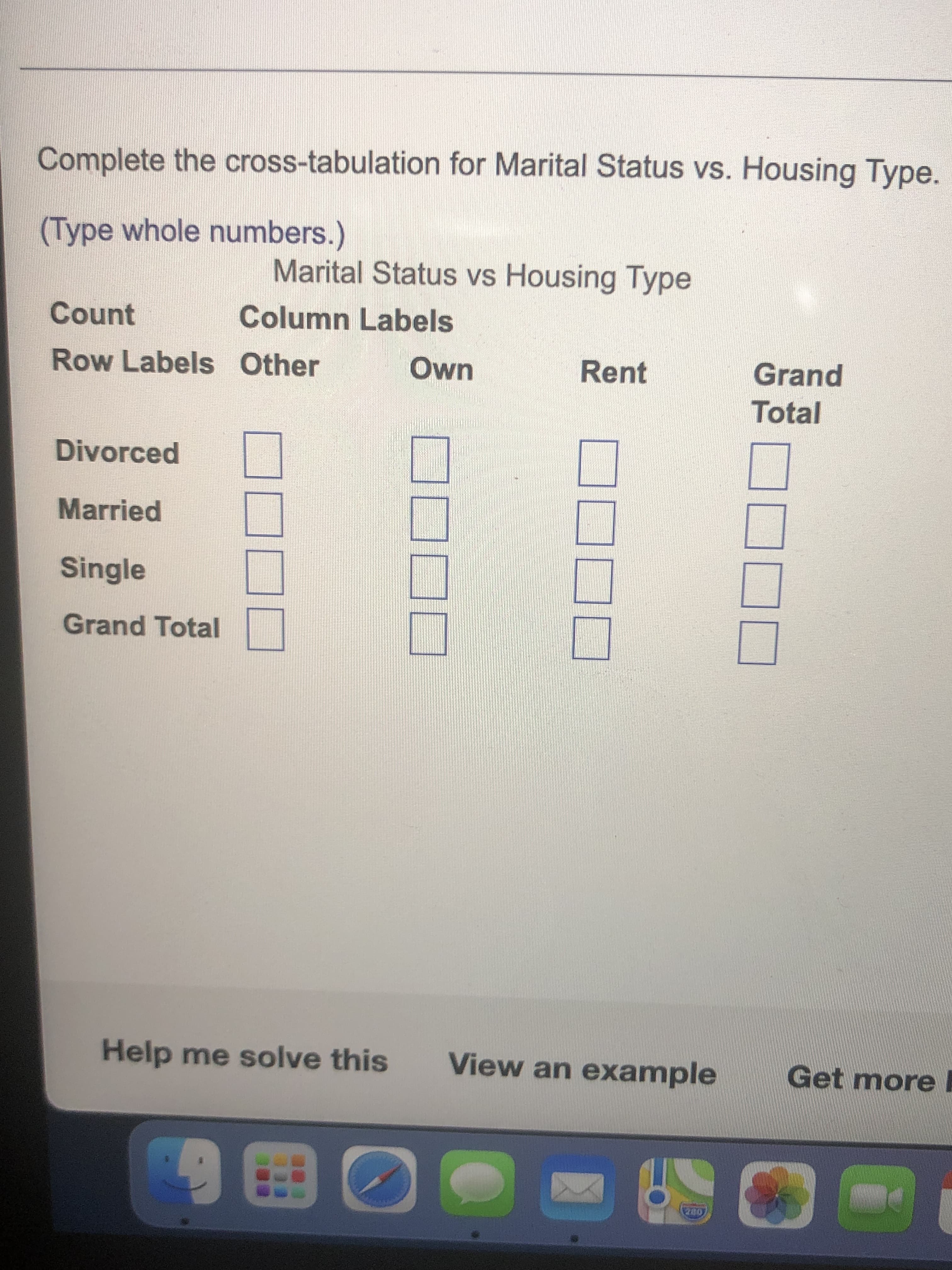 Complete the cross-tabulation for Marital Status vs. Housing Type.
(Type whole numbers.)
Marital Status vs Housing Type
Count
Column Labels
Row Labels Other
Own
Rent
Grand
Total
Divorced
Married
Single
Grand Total
Help me solve this
View an example
Get more
