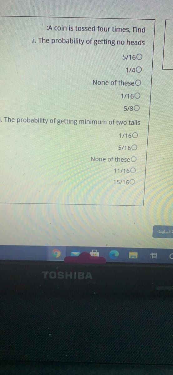 :A coin is tossed four times, Find
i. The probability of getting no heads
5/160
1/40
None of theseO
1/160
5/80
1. The probability of getting minimum of two tails
1/160
5/160
None of theseO
11/160
15/160
dal
TOSHIBA
