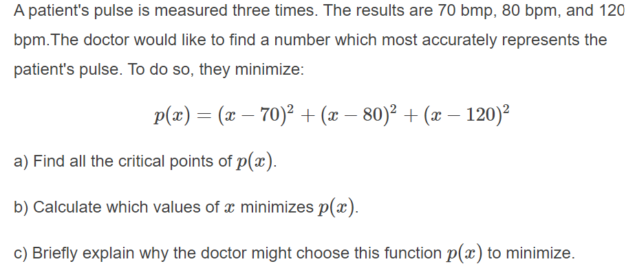 A patient's pulse is measured three times. The results are 70 bmp, 80 bpm, and 120
bpm.The doctor would like to find a number which most accurately represents the
patient's pulse. To do so, they minimize:
p(x) = (x – 70)² + (x – 80)² + (x – 120)²
|
a) Find all the critical points of p(x).
b) Calculate which values of x minimizes p(x).
c) Briefly explain why the doctor might choose this function p(x) to minimize.
