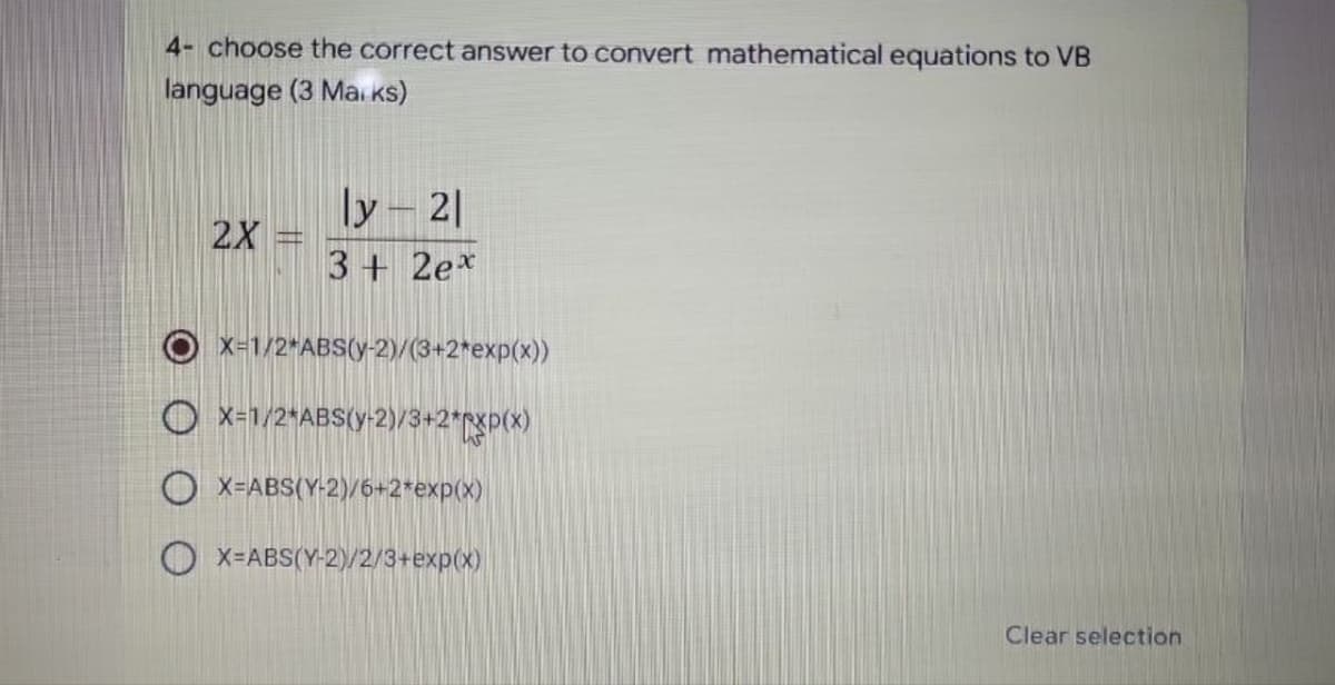 4- choose the correct answer to convert mathematical equations to VB
language (3 Marks)
2X
ly-21
3+ 2ex
X=1/2*ABS(y-2)/(3+2*exp(x))
OX=1/2*ABS(y-2)/3+2*XP(X)
OX=ABS(Y-2)/6+2*exp(x)
X=ABS(Y-2)/2/3+exp(x)
Clear selection