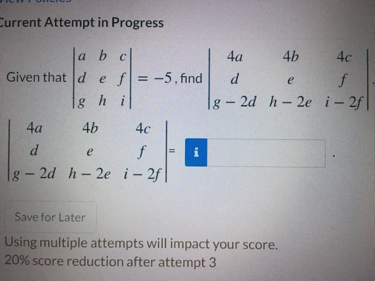 Current Attempt in Progress
a b c
4а
4b
4c
Given that d ef=-5, find
f
g- 2d h-2e i-2f
d
%D
1g h i
4a
4b
4с
d
f
e
g-2d h-2e i-2f
Save for Later
Using multiple attempts will inmpact your score.
20% score reduction after attempt 3

