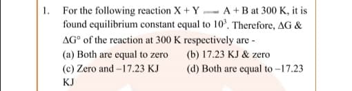 1. For the following reaction X + Y - A +B at 300 K, it is
found equilibrium constant equal to 10°, Therefore, AG &
AG° of the reaction at 300 K respectively are -
(a) Both are equal to zero
(b) 17.23 KJ & zero
(c) Zero and -17.23 KJ
(d) Both are equal to -17.23
KJ
