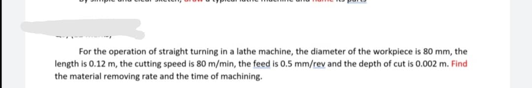 For the operation of straight turning in a lathe machine, the diameter of the workpiece is 80 mm, the
length is 0.12 m, the cutting speed is 80 m/min, the feed is 0.5 mm/rev and the depth of cut is 0.002 m. Find
the material removing rate and the time of machining.
