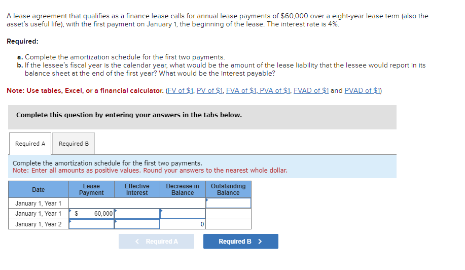 A lease agreement that qualifies as a finance lease calls for annual lease payments of $60,000 over a eight-year lease term (also the
asset's useful life), with the first payment on January 1, the beginning of the lease. The interest rate is 4%.
Required:
a. Complete the amortization schedule for the first two payments.
b. If the lessee's fiscal year is the calendar year, what would be the amount of the lease liability that the lessee would report in its
balance sheet at the end of the first year? What would be the interest payable?
Note: Use tables, Excel, or a financial calculator. (FV of $1, PV of $1, FVA of $1, PVA of $1, FVAD of $1 and PVAD of $1)
Complete this question by entering your answers in the tabs below.
Required A Required B
Complete the amortization schedule for the first two payments.
Note: Enter all amounts as positive values. Round your answers to the nearest whole dollar.
Date
January 1, Year 1
January 1, Year 1
January 1, Year 2
$
Lease
Payment
60,000
Effective Decrease in
Interest
Balance
< Required A
0
Outstanding
Balance
Required B >