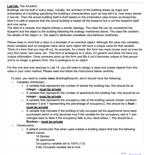 Lab14A: The Architect.
Buildings can be built in many ways. Usually, the architect of the building draws up maps and
schematics of a building specifying the building's characteristics such as how tall it is, how many stories
it has etc. Then the actual building itself is built based on the schematics (also known as blueprints).
Now it is safe to assume that the actual building is based off the blueprint but is not the blueprint itself
and vice versa.
The idea of a classes and objects follows a similar ideology. The class file can be considered the
blueprint and the object is the building following the analogy mentioned above. The class file contains
the details of the object i.e., the object's attributes (variables) and behavior (methods).
Please keep in mind that a class is a template of an eventual object. Although the class has variables,
these variables lack an assigned value since each object will have a unique value for that variable.
Think of a form that you may fill out, for example, for a bank; this form has many boxes such as ones for
your first name, last name, etc. That form is analogous to a class; it's generic and does not have any
unique information. Once someone picks up the form and fills it out it becomes unique to that person
and is no longer a generic form; this is analogous to an object.
For this one and only exercise in Lab 14, you will need to design a class and create objects from this
class in your main method. Please read and follow the instructions below carefully
To start, you need to create class BuildingBlueprint, and it should have the following:
• Variables (Attributes):
o A variable that represents the number of stories the building has, this should be an
integer - must be private
• A variable that represents the number of apartments the building has, this should be an
integer - must be private
o A variable that represents the occupancy rate of the building (would contain numbers
between 0 and 1 representing the percentage of occupancy), this should be a float –
must be private
• A variable that indicates if the building is fully occupied (all the apartments have been
purchased) which is only becomes true if the variable for the occupancy rate is 1 and
changes back to false if the occupancy falls to any value below 1, this should be a
Boolean - must be private
Constructors:
• A default constructor that when used creates a building object that has the following
default values
10 Stories
20 apartments
Occupancy variable set to 100% (1.0)
Fully Occupied variable set to true
Exnand
