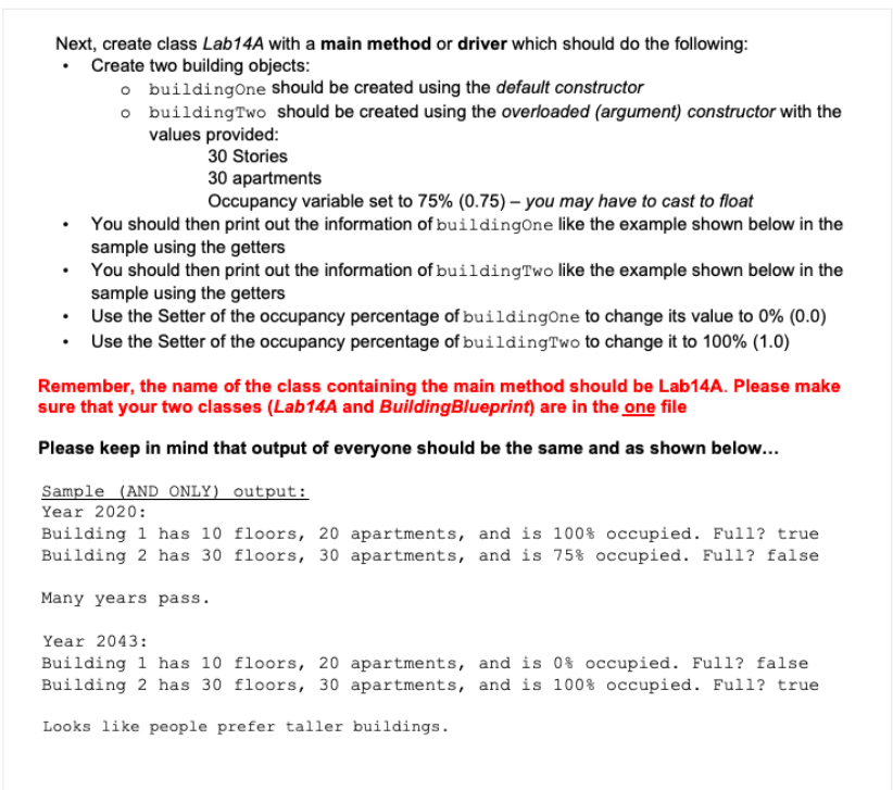 Next, create class Lab14A with a main method or driver which should do the following:
• Create two building objects:
o buildingOne should be created using the default constructor
o buildingTwo should be created using the overloaded (argument) constructor with the
values provided:
30 Stories
30 apartments
Occupancy variable set to 75% (0.75) – you may have to cast to float
You should then print out the information of buildingOne like the example shown below in the
sample using the getters
You should then print out the information of buildingTwo like the example shown below in the
sample using the getters
• Use the Setter of the occupancy percentage of buildingOne to change its value to 0% (0.0)
• Use the Setter of the occupancy percentage of buildingTwo to change it to 100% (1.0)
Remember, the name of the class containing the main method should be Lab14A. Please make
sure that your two classes (Lab14A and BuildingBlueprint) are in the one file
Please keep in mind that output of everyone should be the same and as shown below...
Sample (AND ONLY) output:
Year 2020:
Building 1 has 10 floors, 20 apartments, and is 100% occupied. Full? true
Building 2 has 30 floors, 30 apartments, and is 75% occupied. Full? false
Many years pass.
Year 2043:
Building 1 has 10 floors, 20 apartments, and is 0% occupied. Full? false
Building 2 has 30 floors, 30 apartments, and is 100% occupied. Full? true
Looks like people prefer taller buildings.
