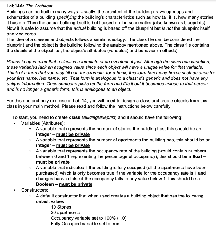 Lab14A: The Architect.
Buildings can be built in many ways. Usually, the architect of the building draws up maps and
schematics of a building specifying the building's characteristics such as how tall it is, how many stories
it has etc. Then the actual building itself is built based on the schematics (also known as blueprints).
Now it is safe to assume that the actual building is based off the blueprint but is not the blueprint itself
and vice versa.
The idea of a classes and objects follows a similar ideology. The class file can be considered the
blueprint and the object is the building following the analogy mentioned above. The class file contains
the details of the object i.e., the object's attributes (variables) and behavior (methods).
Please keep in mind that a class is a template of an eventual object. Although the class has variables,
these variables lack an assigned value since each object will have a unique value for that variable.
Think of a form that you may fill out, for example, for a bank; this form has many boxes such as ones for
your first name, last name, etc. That form is analogous to a class; it's generic and does not have any
unique information. Once someone picks up the form and fills it out it becomes unique to that person
and is no longer a generic form; this is analogous to an object.
For this one and only exercise in Lab 14, you will need to design a class and create objects from this
class in your main method. Please read and follow the instructions below carefully
To start, you need to create class BuildingBlueprint, and it should have the following:
• Variables (Attributes):
o A variable that represents the number of stories the building has, this should be an
integer – must be private
o A variable that represents the number of apartments the building has, this should be an
integer – must be private
o A variable that represents the occupancy rate of the building (would contain numbers
between 0 and 1 representing the percentage of occupancy), this should be a float –
must be private
o A variable that indicates if the building is fully occupied (all the apartments have been
purchased) which is only becomes true if the variable for the occupancy rate is 1 and
changes back to false if the occupancy falls to any value below 1, this should be a
Boolean - must be private
Constructors:
o A default constructor that when used creates a building object that has the following
default values
10 Stories
20 apartments
Occupancy variable set to 100% (1.0)
Fully Occupied variable set to true
