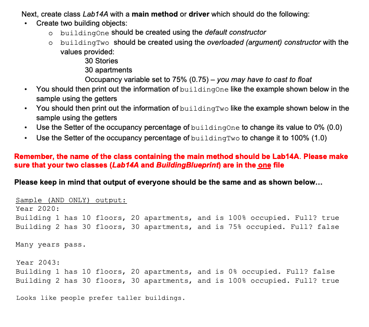 Next, create class Lab14A with a main method or driver which should do the following:
Create two building objects:
o buildingone should be created using the default constructor
o buildingTwo should be created using the overloaded (argument) constructor with the
values provided:
30 Stories
30 apartments
Occupancy variable set to 75% (0.75) – you may have to cast to float
You should then print out the information of building0ne like the example shown below in the
sample using the getters
You should then print out the information of buildingTwo like the example shown below in the
sample using the getters
• Use the Setter of the occupancy percentage of buildingOne to change its value to 0% (0.0)
• Use the Setter of the occupancy percentage of buildingTwo to change it to 100% (1.0)
Remember, the name of the class containing the main method should be Lab14A. Please make
sure that your two classes (Lab14A and BuildingBlueprint) are in the one file
Please keep in mind that output of everyone should be the same and as shown below...
Sample (AND ONLY) output:
Year 2020:
Building 1 has 10 floors, 20 apartments, and is 100% occupied. Full? true
Building 2 has 30 floors, 30 apartments, and is 75% occupied. Full? false
Many years pass.
Year 2043:
Building 1 has 10 floors, 20 apartments, and is 0% occupied. Full? false
Building 2 has 30 floors, 30 apartments, and is 100% occupied. Full? true
Looks like people prefer taller buildings.
