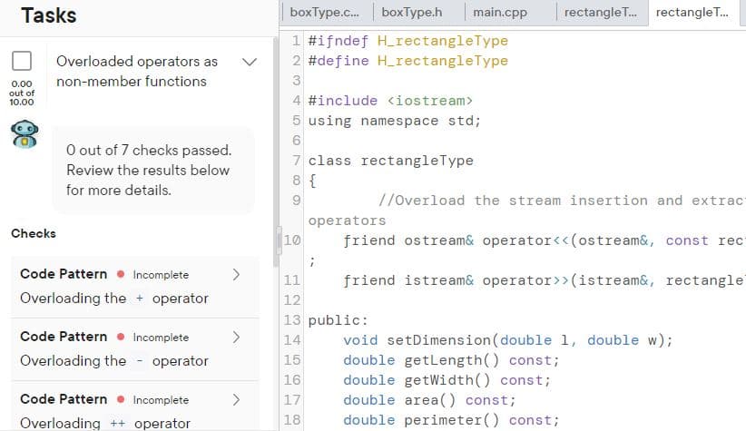 Tasks
boxType.c.
boxType.h main.cpp
rectangleT. rectangle T.
1 #ifndef H_rectangleType
Overloaded operators as
2 #define H_rectangleType
non-member functions
3
0.00
out of
10.00
4 #include <iostream>
5 using namespace std;
O out of 7 checks passed.
7 class rectangleType
Review the results below
8 {
for more details.
//Overload the stream insertion and extrac
operators
Checks
10
friend ostre am& operator<<(ostream&, const rec
Code Pattern
Incomplete
11
friend istream& operator>>(istream&, rectangle
Overloading the + operator
12
13 public:
14
void setDimension (double 1, double w);
double getLength() const;
double getWidth() const;
double area() const;
double perimeter() const;
Code Pattern
Incomplete
>
Overloading the - operator
15
16
Code Pattern • Incomplete
<>
17
Overloading ++ operator
18
