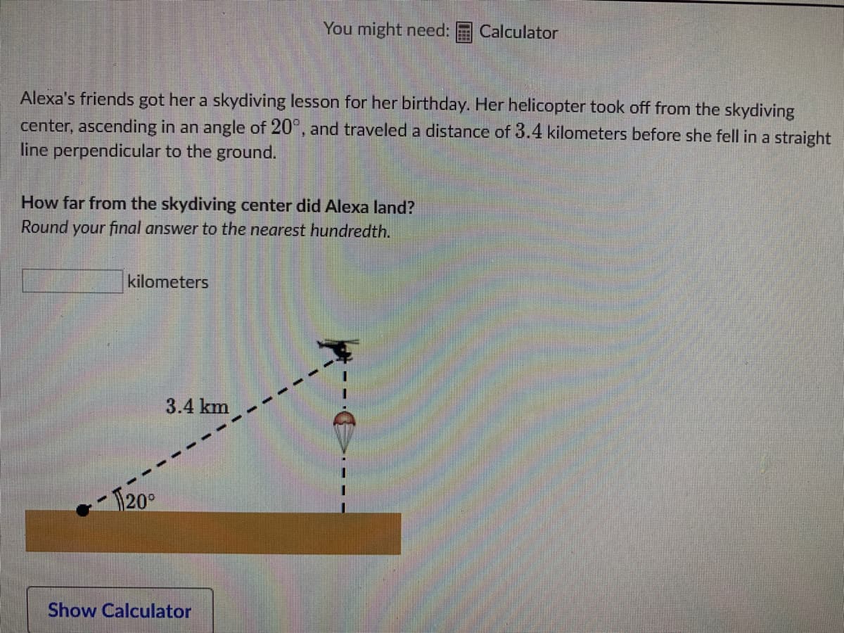 You might need:
Calculator
Alexa's friends got her a skydiving lesson for her birthday. Her helicopter took off from the skydiving
center, ascending in an angle of 20°, and traveled a distance of 3.4 kilometers before she fell in a straight
line perpendicular to the ground.
How far from the skydiving center did Alexa land?
Round your final answer to the nearest hundredth.
kilometers
3.4 km
20°
Show Calculator
