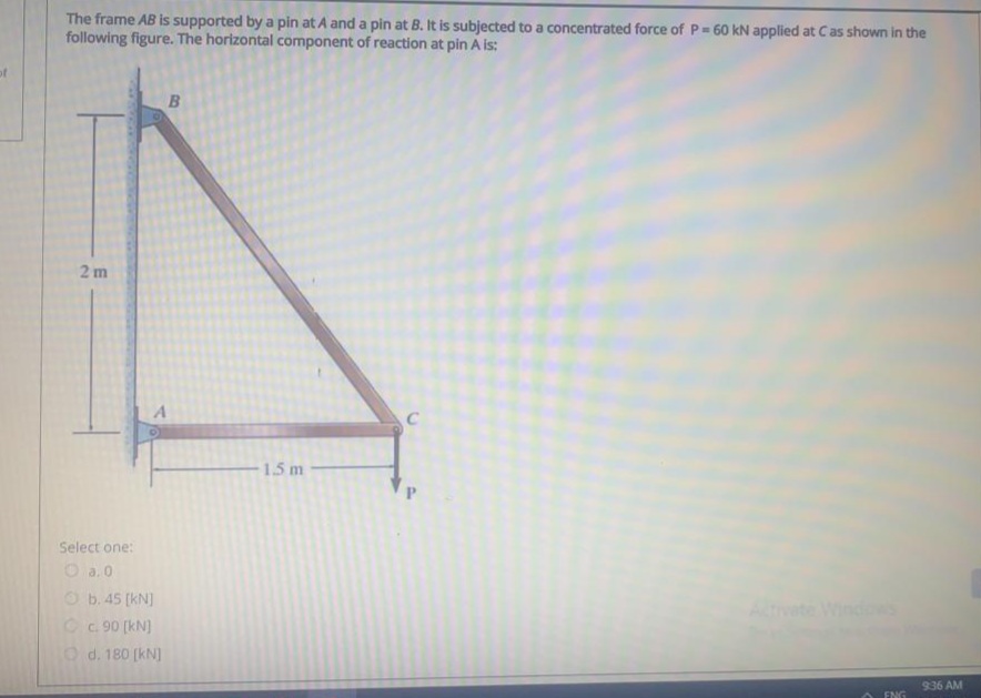 The frame AB is supported by a pin at A and a pin at B. It is subjected to a concentrated force of P 60 kN applied at Cas shown in the
following figure. The horizontal component of reaction at pin A is:
2 m
1.5 m
Select one:
O a. 0
O b. 45 (kN)
Oc.90 (kN)
O d. 180 (kN]
Windows
936 AM
ENG
