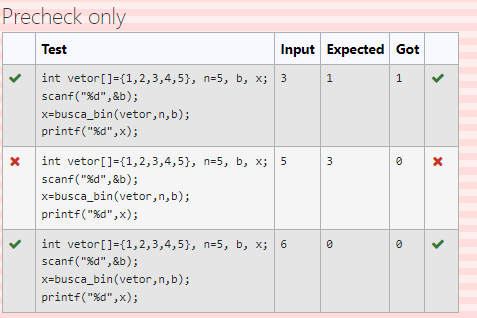 Precheck only
Test
Input Expected Got
int vetor[]={1,2,3,4,5}, n=5, b, x; 3
1
1
scanf("%d", &b);
x=busca_bin(vetor,n,b);
printf("%d", x);
int vetor[]={1,2,3,4,5}, n=5, b, x; 5
scanf("%d",&b);
x=busca_bin(vetor,n,b);
printf("%d",x);
int vetor[]={1,2,3,4,5}, n=5, b, x; 6
scanf("%d", &b);
x=busca_bin(vetor,n,b);
printf("%d",x);
>
>
3.
