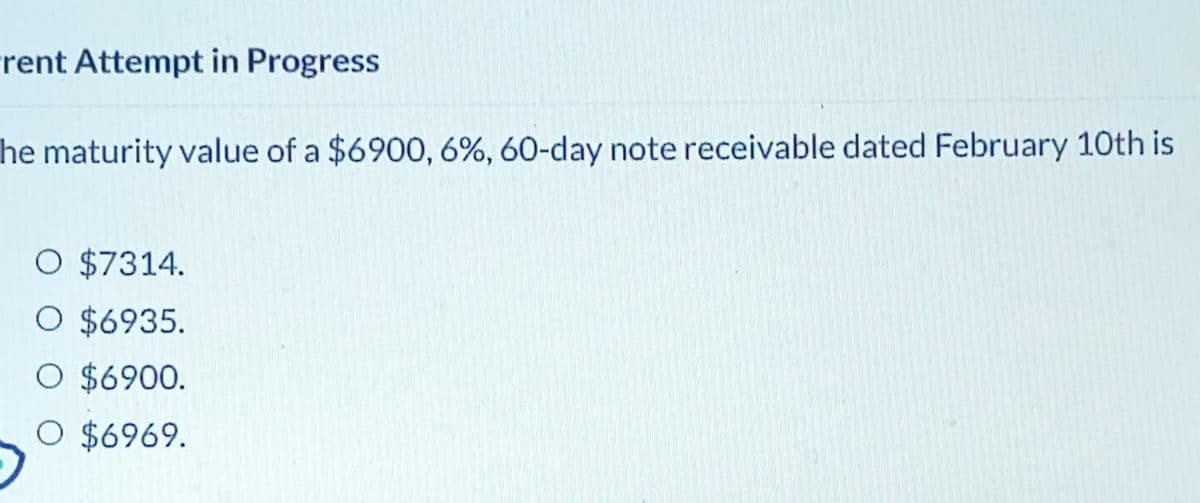 rent Attempt in Progress
he maturity value of a $6900, 6%, 60-day note receivable dated February 10th is
O $7314.
O $6935.
O $6900.
O $6969.