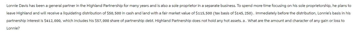 Lonnie Davis has been a general partner in the Highland Partnership for many years and is also a sole proprietor in a separate business. To spend more time focusing on his sole proprietorship, he plans to
leave Highland and will receive a liquidating distribution of $50, 500 in cash and land with a fair market value of $115,500 (tax basis of $145, 250). Immediately before the distribution, Lonnie's basis in his
partnership interest is $412, 000, which includes his $57,000 share of partnership debt. Highland Partnership does not hold any hot assets. a. What are the amount and character of any gain or loss to
Lonnie?