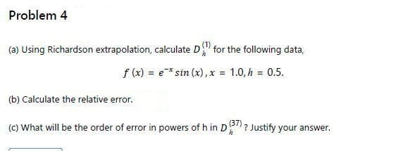 Problem 4
(1).
(a) Using Richardson extrapolation, calculate D
for the following data,
f (x) = e* sin (x),x 1.0,h 0.5.
(b) Calculate the relative error.
(C) What will be the order of error in powers of h in D? Justify your answer.
