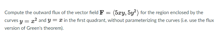 (5xy, 5y?) for the region enclosed by the
curves y = x? and y = x in the first quadrant, without parameterizing the curves (i.e. use the flux
Compute the outward flux of the vector field F
version of Green's theorem).
